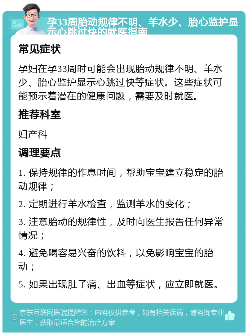 孕33周胎动规律不明、羊水少、胎心监护显示心跳过快的就医指南 常见症状 孕妇在孕33周时可能会出现胎动规律不明、羊水少、胎心监护显示心跳过快等症状。这些症状可能预示着潜在的健康问题，需要及时就医。 推荐科室 妇产科 调理要点 1. 保持规律的作息时间，帮助宝宝建立稳定的胎动规律； 2. 定期进行羊水检查，监测羊水的变化； 3. 注意胎动的规律性，及时向医生报告任何异常情况； 4. 避免喝容易兴奋的饮料，以免影响宝宝的胎动； 5. 如果出现肚子痛、出血等症状，应立即就医。