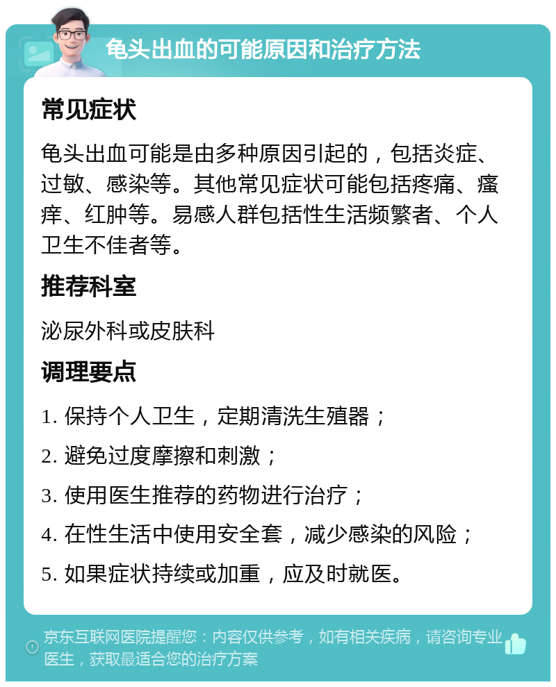 龟头出血的可能原因和治疗方法 常见症状 龟头出血可能是由多种原因引起的，包括炎症、过敏、感染等。其他常见症状可能包括疼痛、瘙痒、红肿等。易感人群包括性生活频繁者、个人卫生不佳者等。 推荐科室 泌尿外科或皮肤科 调理要点 1. 保持个人卫生，定期清洗生殖器； 2. 避免过度摩擦和刺激； 3. 使用医生推荐的药物进行治疗； 4. 在性生活中使用安全套，减少感染的风险； 5. 如果症状持续或加重，应及时就医。