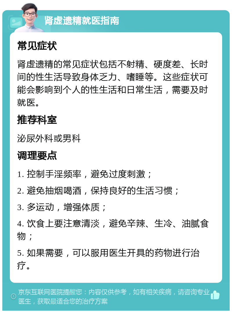 肾虚遗精就医指南 常见症状 肾虚遗精的常见症状包括不射精、硬度差、长时间的性生活导致身体乏力、嗜睡等。这些症状可能会影响到个人的性生活和日常生活，需要及时就医。 推荐科室 泌尿外科或男科 调理要点 1. 控制手淫频率，避免过度刺激； 2. 避免抽烟喝酒，保持良好的生活习惯； 3. 多运动，增强体质； 4. 饮食上要注意清淡，避免辛辣、生冷、油腻食物； 5. 如果需要，可以服用医生开具的药物进行治疗。