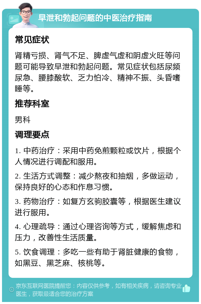 早泄和勃起问题的中医治疗指南 常见症状 肾精亏损、肾气不足、脾虚气虚和阴虚火旺等问题可能导致早泄和勃起问题。常见症状包括尿频尿急、腰膝酸软、乏力怕冷、精神不振、头昏嗜睡等。 推荐科室 男科 调理要点 1. 中药治疗：采用中药免煎颗粒或饮片，根据个人情况进行调配和服用。 2. 生活方式调整：减少熬夜和抽烟，多做运动，保持良好的心态和作息习惯。 3. 药物治疗：如复方玄驹胶囊等，根据医生建议进行服用。 4. 心理疏导：通过心理咨询等方式，缓解焦虑和压力，改善性生活质量。 5. 饮食调理：多吃一些有助于肾脏健康的食物，如黑豆、黑芝麻、核桃等。