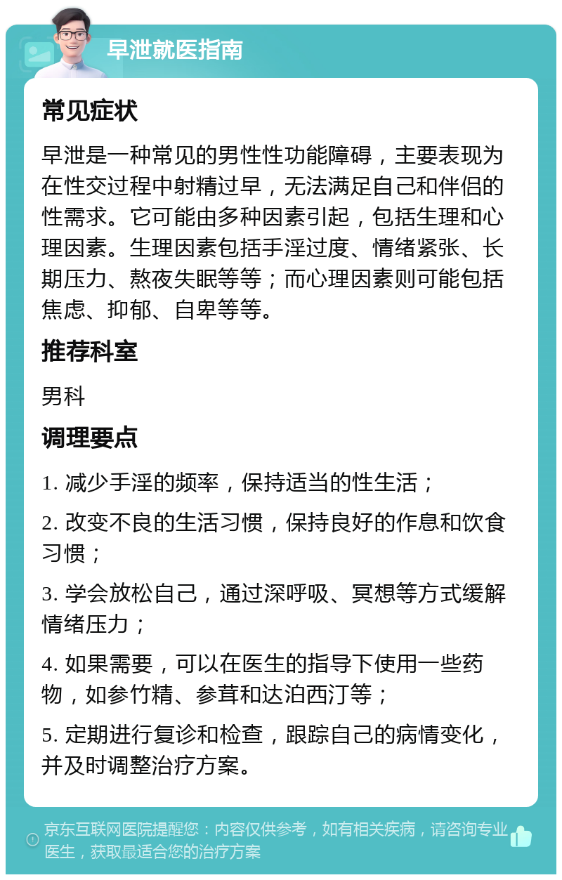 早泄就医指南 常见症状 早泄是一种常见的男性性功能障碍，主要表现为在性交过程中射精过早，无法满足自己和伴侣的性需求。它可能由多种因素引起，包括生理和心理因素。生理因素包括手淫过度、情绪紧张、长期压力、熬夜失眠等等；而心理因素则可能包括焦虑、抑郁、自卑等等。 推荐科室 男科 调理要点 1. 减少手淫的频率，保持适当的性生活； 2. 改变不良的生活习惯，保持良好的作息和饮食习惯； 3. 学会放松自己，通过深呼吸、冥想等方式缓解情绪压力； 4. 如果需要，可以在医生的指导下使用一些药物，如参竹精、参茸和达泊西汀等； 5. 定期进行复诊和检查，跟踪自己的病情变化，并及时调整治疗方案。