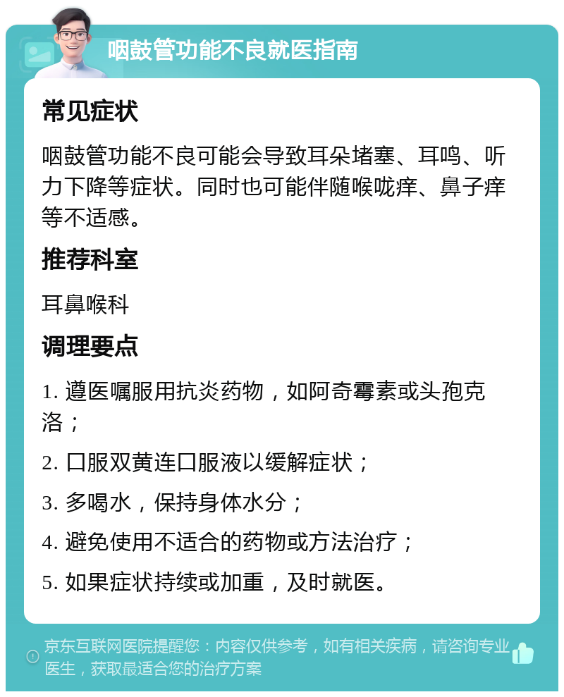 咽鼓管功能不良就医指南 常见症状 咽鼓管功能不良可能会导致耳朵堵塞、耳鸣、听力下降等症状。同时也可能伴随喉咙痒、鼻子痒等不适感。 推荐科室 耳鼻喉科 调理要点 1. 遵医嘱服用抗炎药物，如阿奇霉素或头孢克洛； 2. 口服双黄连口服液以缓解症状； 3. 多喝水，保持身体水分； 4. 避免使用不适合的药物或方法治疗； 5. 如果症状持续或加重，及时就医。