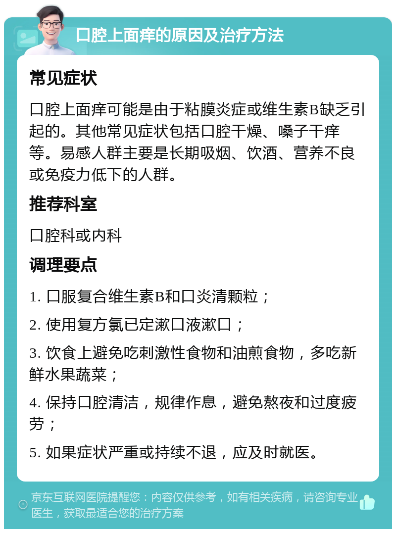 口腔上面痒的原因及治疗方法 常见症状 口腔上面痒可能是由于粘膜炎症或维生素B缺乏引起的。其他常见症状包括口腔干燥、嗓子干痒等。易感人群主要是长期吸烟、饮酒、营养不良或免疫力低下的人群。 推荐科室 口腔科或内科 调理要点 1. 口服复合维生素B和口炎清颗粒； 2. 使用复方氯已定漱口液漱口； 3. 饮食上避免吃刺激性食物和油煎食物，多吃新鲜水果蔬菜； 4. 保持口腔清洁，规律作息，避免熬夜和过度疲劳； 5. 如果症状严重或持续不退，应及时就医。