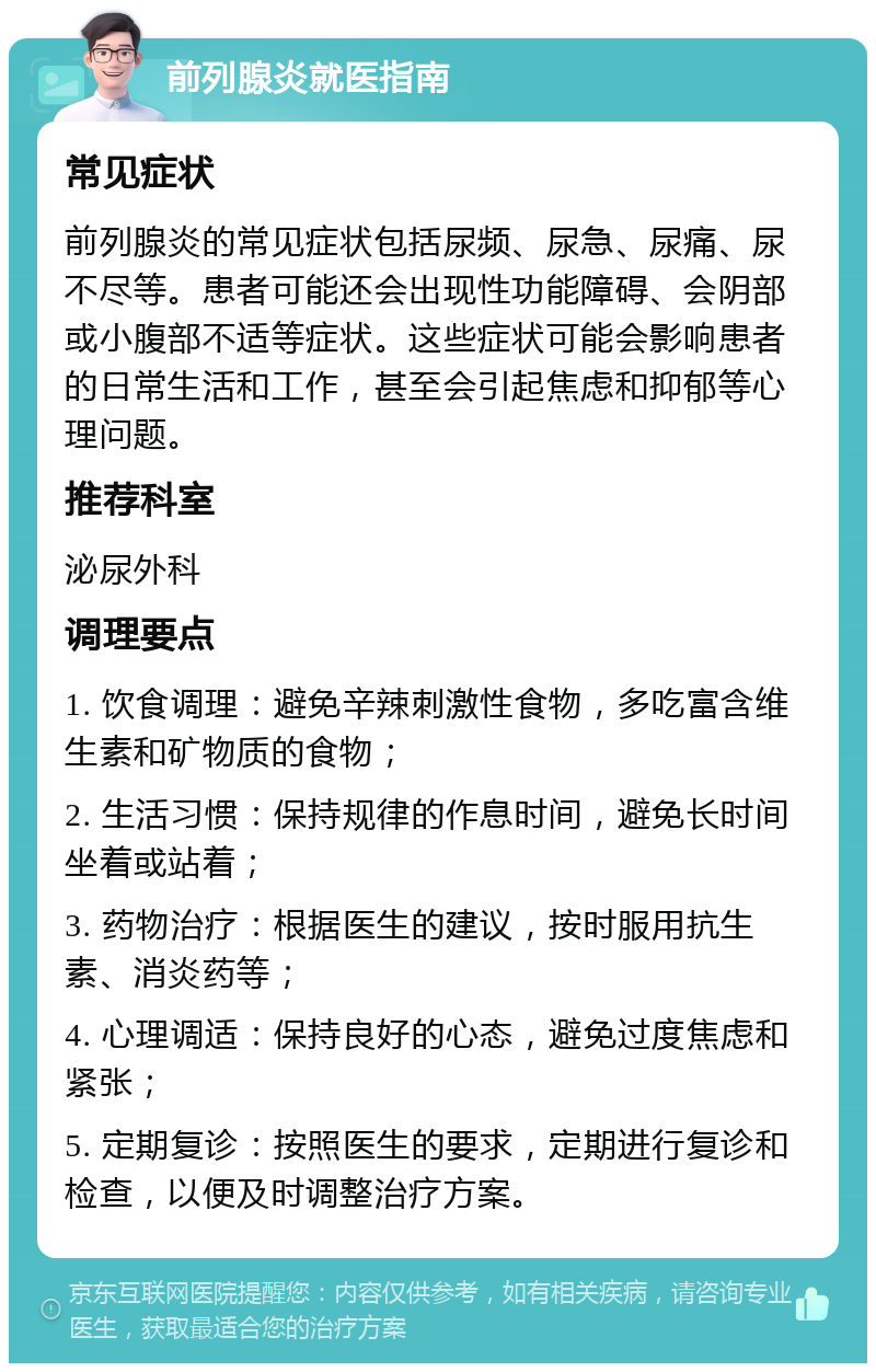 前列腺炎就医指南 常见症状 前列腺炎的常见症状包括尿频、尿急、尿痛、尿不尽等。患者可能还会出现性功能障碍、会阴部或小腹部不适等症状。这些症状可能会影响患者的日常生活和工作，甚至会引起焦虑和抑郁等心理问题。 推荐科室 泌尿外科 调理要点 1. 饮食调理：避免辛辣刺激性食物，多吃富含维生素和矿物质的食物； 2. 生活习惯：保持规律的作息时间，避免长时间坐着或站着； 3. 药物治疗：根据医生的建议，按时服用抗生素、消炎药等； 4. 心理调适：保持良好的心态，避免过度焦虑和紧张； 5. 定期复诊：按照医生的要求，定期进行复诊和检查，以便及时调整治疗方案。