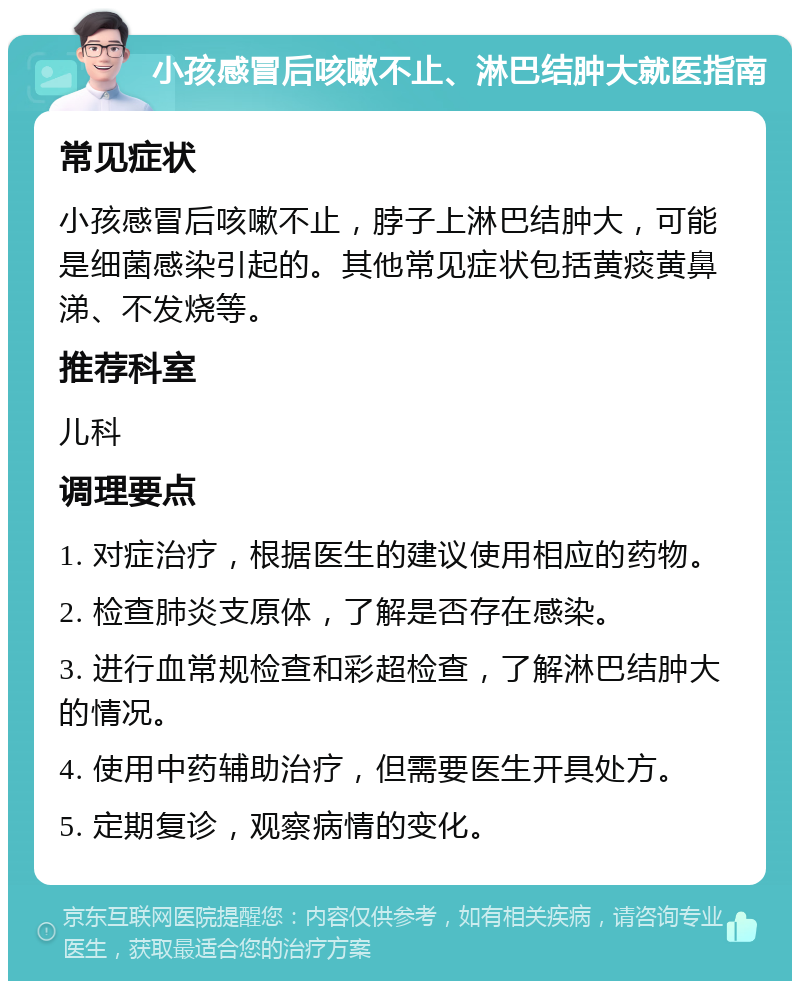 小孩感冒后咳嗽不止、淋巴结肿大就医指南 常见症状 小孩感冒后咳嗽不止，脖子上淋巴结肿大，可能是细菌感染引起的。其他常见症状包括黄痰黄鼻涕、不发烧等。 推荐科室 儿科 调理要点 1. 对症治疗，根据医生的建议使用相应的药物。 2. 检查肺炎支原体，了解是否存在感染。 3. 进行血常规检查和彩超检查，了解淋巴结肿大的情况。 4. 使用中药辅助治疗，但需要医生开具处方。 5. 定期复诊，观察病情的变化。