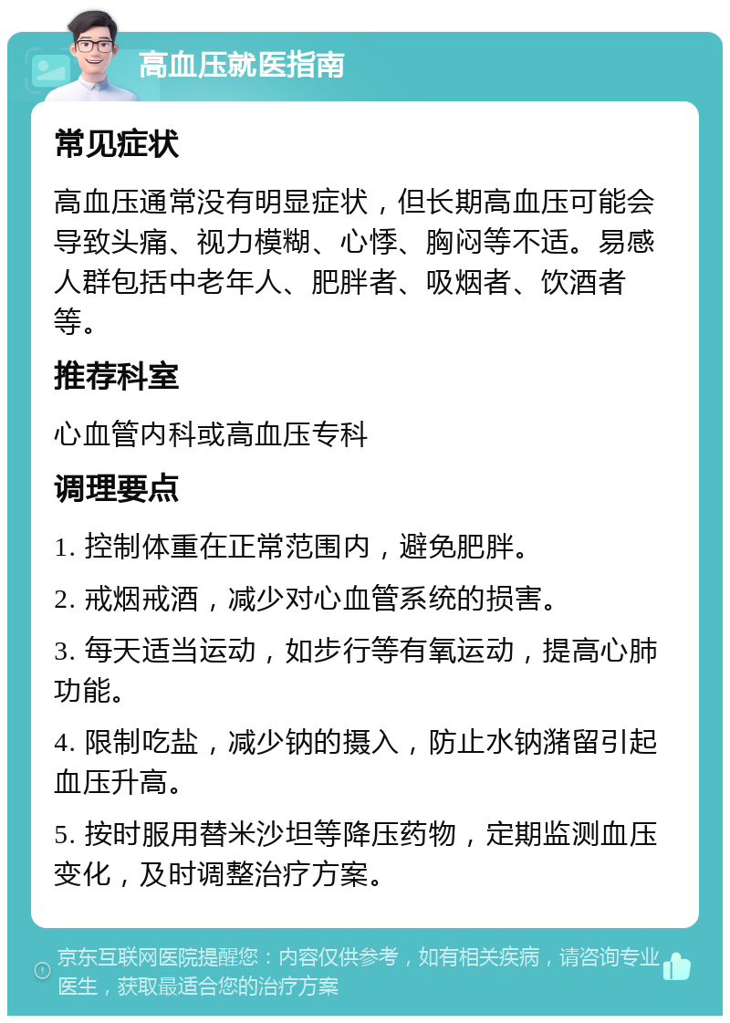 高血压就医指南 常见症状 高血压通常没有明显症状，但长期高血压可能会导致头痛、视力模糊、心悸、胸闷等不适。易感人群包括中老年人、肥胖者、吸烟者、饮酒者等。 推荐科室 心血管内科或高血压专科 调理要点 1. 控制体重在正常范围内，避免肥胖。 2. 戒烟戒酒，减少对心血管系统的损害。 3. 每天适当运动，如步行等有氧运动，提高心肺功能。 4. 限制吃盐，减少钠的摄入，防止水钠潴留引起血压升高。 5. 按时服用替米沙坦等降压药物，定期监测血压变化，及时调整治疗方案。