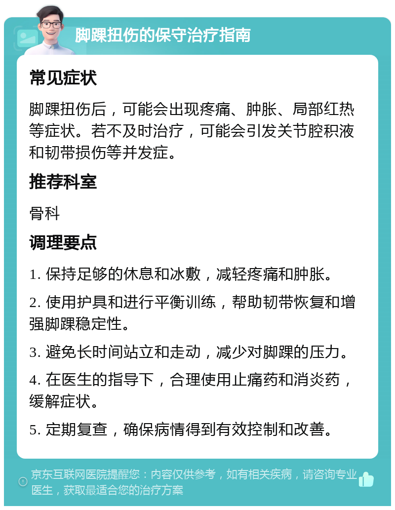 脚踝扭伤的保守治疗指南 常见症状 脚踝扭伤后，可能会出现疼痛、肿胀、局部红热等症状。若不及时治疗，可能会引发关节腔积液和韧带损伤等并发症。 推荐科室 骨科 调理要点 1. 保持足够的休息和冰敷，减轻疼痛和肿胀。 2. 使用护具和进行平衡训练，帮助韧带恢复和增强脚踝稳定性。 3. 避免长时间站立和走动，减少对脚踝的压力。 4. 在医生的指导下，合理使用止痛药和消炎药，缓解症状。 5. 定期复查，确保病情得到有效控制和改善。