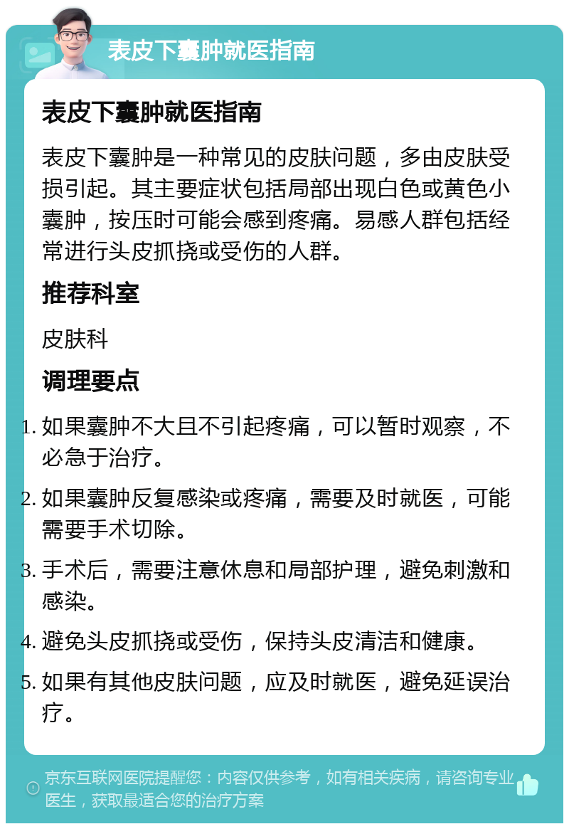 表皮下囊肿就医指南 表皮下囊肿就医指南 表皮下囊肿是一种常见的皮肤问题，多由皮肤受损引起。其主要症状包括局部出现白色或黄色小囊肿，按压时可能会感到疼痛。易感人群包括经常进行头皮抓挠或受伤的人群。 推荐科室 皮肤科 调理要点 如果囊肿不大且不引起疼痛，可以暂时观察，不必急于治疗。 如果囊肿反复感染或疼痛，需要及时就医，可能需要手术切除。 手术后，需要注意休息和局部护理，避免刺激和感染。 避免头皮抓挠或受伤，保持头皮清洁和健康。 如果有其他皮肤问题，应及时就医，避免延误治疗。