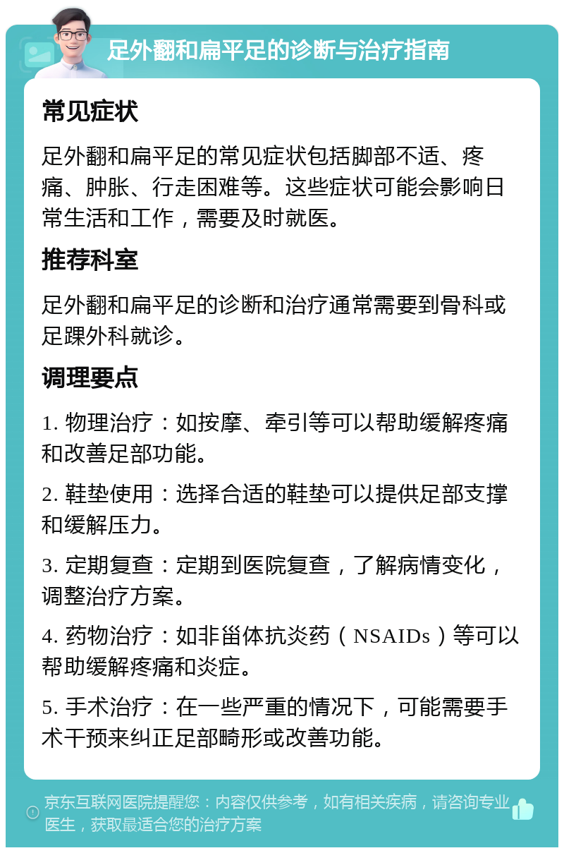 足外翻和扁平足的诊断与治疗指南 常见症状 足外翻和扁平足的常见症状包括脚部不适、疼痛、肿胀、行走困难等。这些症状可能会影响日常生活和工作，需要及时就医。 推荐科室 足外翻和扁平足的诊断和治疗通常需要到骨科或足踝外科就诊。 调理要点 1. 物理治疗：如按摩、牵引等可以帮助缓解疼痛和改善足部功能。 2. 鞋垫使用：选择合适的鞋垫可以提供足部支撑和缓解压力。 3. 定期复查：定期到医院复查，了解病情变化，调整治疗方案。 4. 药物治疗：如非甾体抗炎药（NSAIDs）等可以帮助缓解疼痛和炎症。 5. 手术治疗：在一些严重的情况下，可能需要手术干预来纠正足部畸形或改善功能。