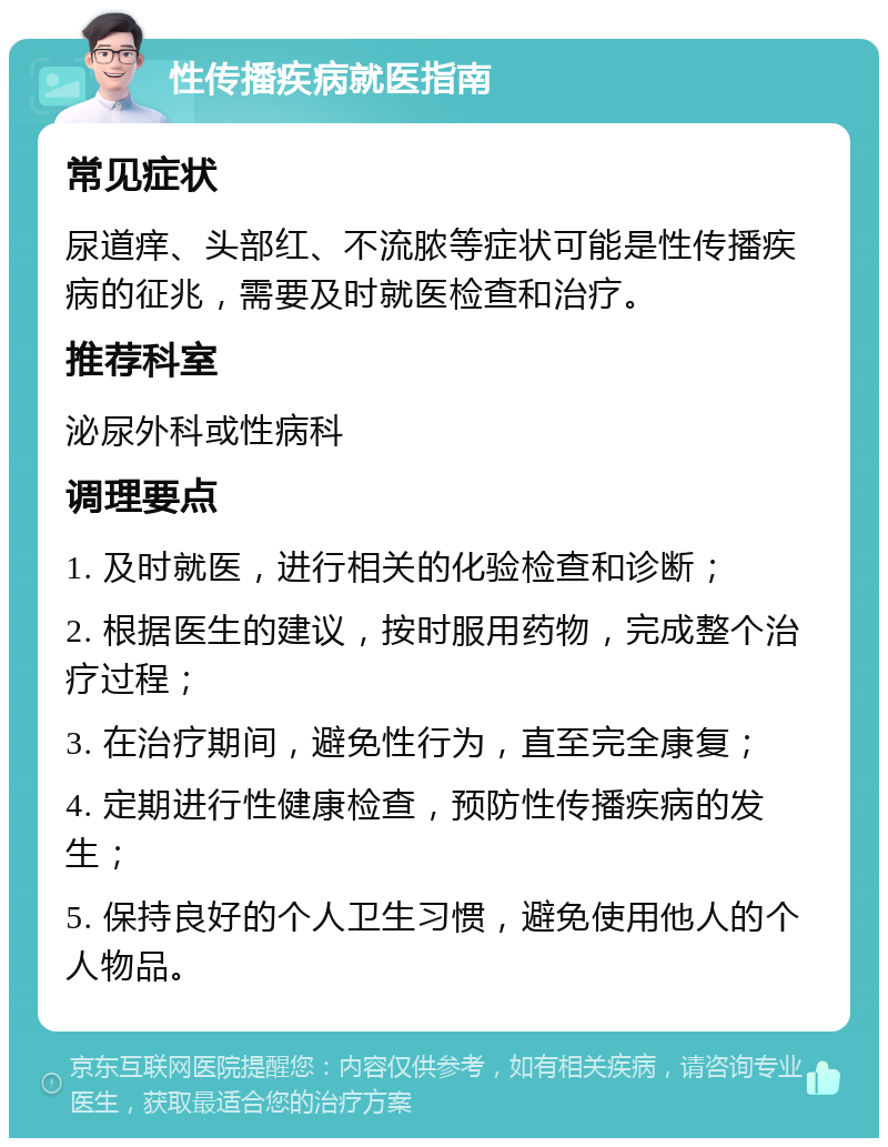 性传播疾病就医指南 常见症状 尿道痒、头部红、不流脓等症状可能是性传播疾病的征兆，需要及时就医检查和治疗。 推荐科室 泌尿外科或性病科 调理要点 1. 及时就医，进行相关的化验检查和诊断； 2. 根据医生的建议，按时服用药物，完成整个治疗过程； 3. 在治疗期间，避免性行为，直至完全康复； 4. 定期进行性健康检查，预防性传播疾病的发生； 5. 保持良好的个人卫生习惯，避免使用他人的个人物品。