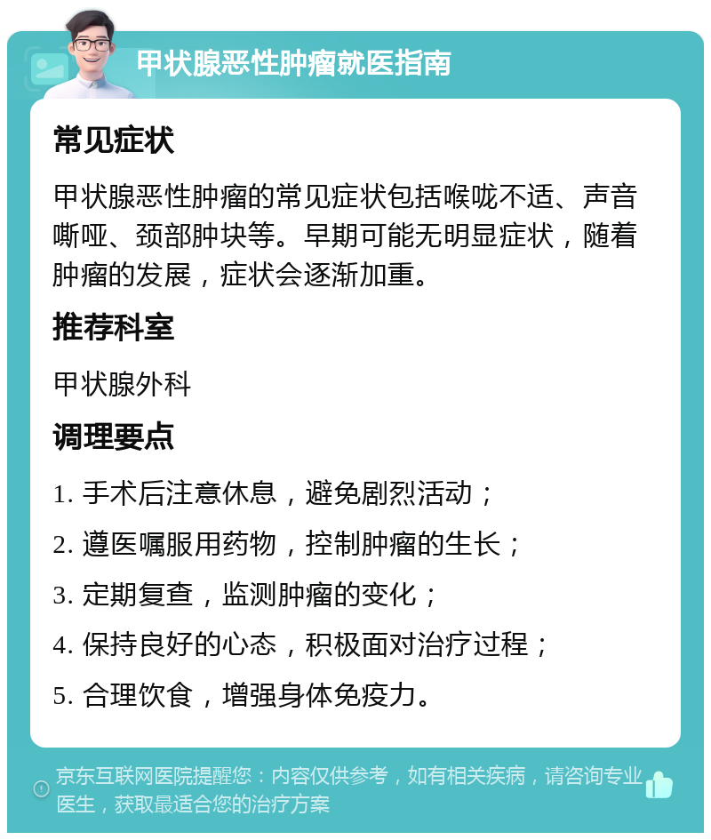 甲状腺恶性肿瘤就医指南 常见症状 甲状腺恶性肿瘤的常见症状包括喉咙不适、声音嘶哑、颈部肿块等。早期可能无明显症状，随着肿瘤的发展，症状会逐渐加重。 推荐科室 甲状腺外科 调理要点 1. 手术后注意休息，避免剧烈活动； 2. 遵医嘱服用药物，控制肿瘤的生长； 3. 定期复查，监测肿瘤的变化； 4. 保持良好的心态，积极面对治疗过程； 5. 合理饮食，增强身体免疫力。