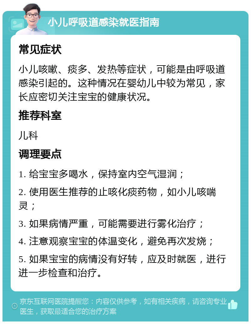 小儿呼吸道感染就医指南 常见症状 小儿咳嗽、痰多、发热等症状，可能是由呼吸道感染引起的。这种情况在婴幼儿中较为常见，家长应密切关注宝宝的健康状况。 推荐科室 儿科 调理要点 1. 给宝宝多喝水，保持室内空气湿润； 2. 使用医生推荐的止咳化痰药物，如小儿咳喘灵； 3. 如果病情严重，可能需要进行雾化治疗； 4. 注意观察宝宝的体温变化，避免再次发烧； 5. 如果宝宝的病情没有好转，应及时就医，进行进一步检查和治疗。