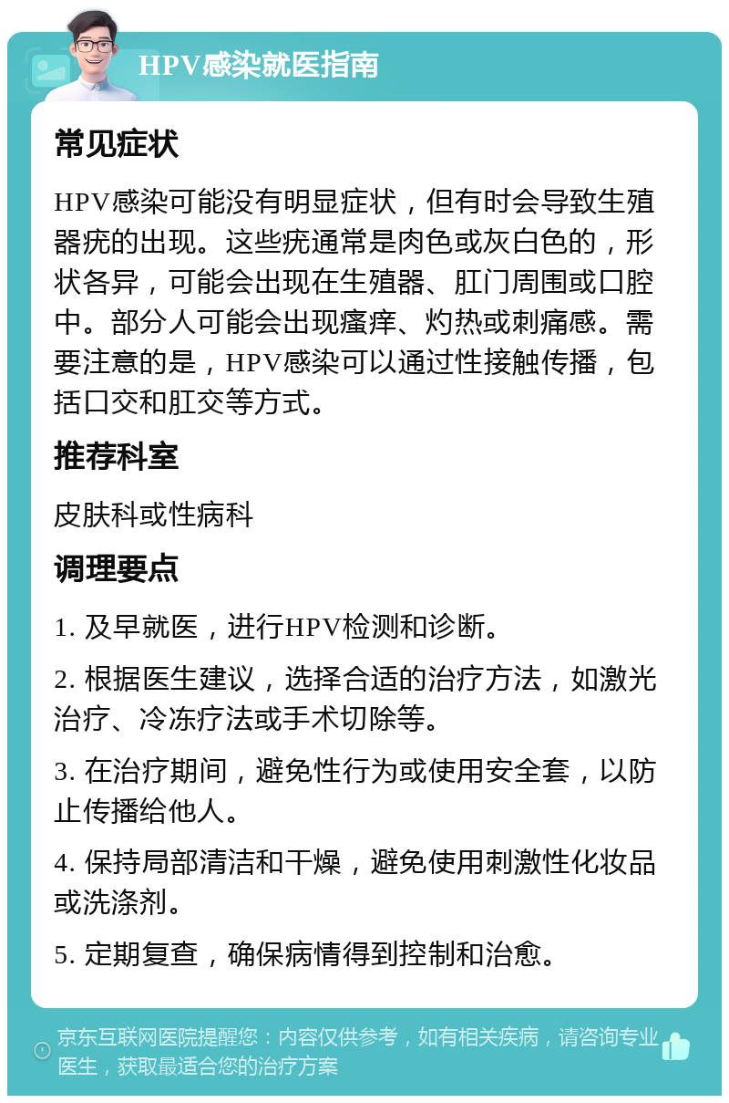 HPV感染就医指南 常见症状 HPV感染可能没有明显症状，但有时会导致生殖器疣的出现。这些疣通常是肉色或灰白色的，形状各异，可能会出现在生殖器、肛门周围或口腔中。部分人可能会出现瘙痒、灼热或刺痛感。需要注意的是，HPV感染可以通过性接触传播，包括口交和肛交等方式。 推荐科室 皮肤科或性病科 调理要点 1. 及早就医，进行HPV检测和诊断。 2. 根据医生建议，选择合适的治疗方法，如激光治疗、冷冻疗法或手术切除等。 3. 在治疗期间，避免性行为或使用安全套，以防止传播给他人。 4. 保持局部清洁和干燥，避免使用刺激性化妆品或洗涤剂。 5. 定期复查，确保病情得到控制和治愈。