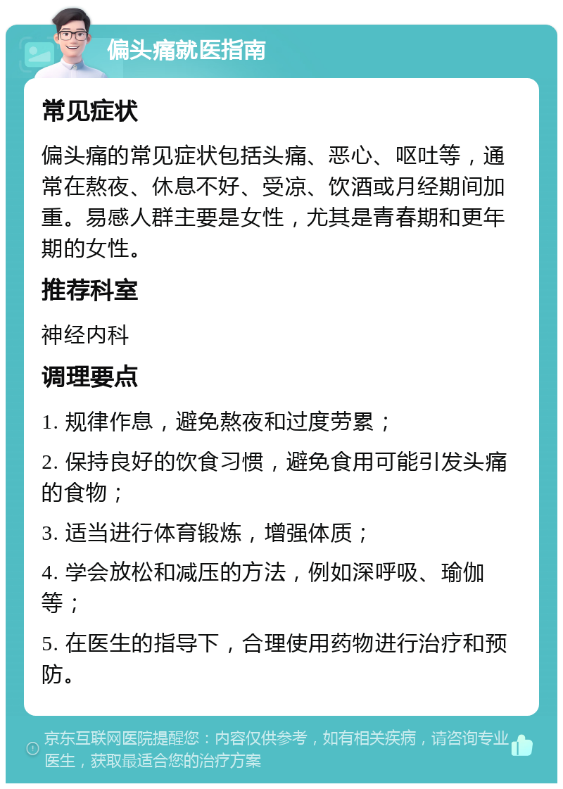 偏头痛就医指南 常见症状 偏头痛的常见症状包括头痛、恶心、呕吐等，通常在熬夜、休息不好、受凉、饮酒或月经期间加重。易感人群主要是女性，尤其是青春期和更年期的女性。 推荐科室 神经内科 调理要点 1. 规律作息，避免熬夜和过度劳累； 2. 保持良好的饮食习惯，避免食用可能引发头痛的食物； 3. 适当进行体育锻炼，增强体质； 4. 学会放松和减压的方法，例如深呼吸、瑜伽等； 5. 在医生的指导下，合理使用药物进行治疗和预防。