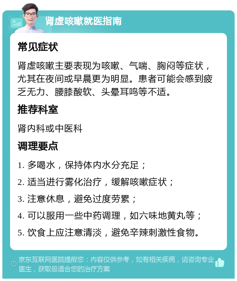 肾虚咳嗽就医指南 常见症状 肾虚咳嗽主要表现为咳嗽、气喘、胸闷等症状，尤其在夜间或早晨更为明显。患者可能会感到疲乏无力、腰膝酸软、头晕耳鸣等不适。 推荐科室 肾内科或中医科 调理要点 1. 多喝水，保持体内水分充足； 2. 适当进行雾化治疗，缓解咳嗽症状； 3. 注意休息，避免过度劳累； 4. 可以服用一些中药调理，如六味地黄丸等； 5. 饮食上应注意清淡，避免辛辣刺激性食物。