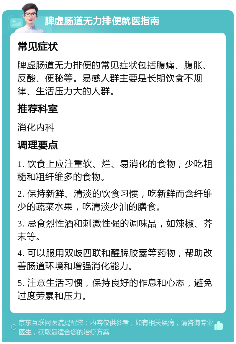 脾虚肠道无力排便就医指南 常见症状 脾虚肠道无力排便的常见症状包括腹痛、腹胀、反酸、便秘等。易感人群主要是长期饮食不规律、生活压力大的人群。 推荐科室 消化内科 调理要点 1. 饮食上应注重软、烂、易消化的食物，少吃粗糙和粗纤维多的食物。 2. 保持新鲜、清淡的饮食习惯，吃新鲜而含纤维少的蔬菜水果，吃清淡少油的膳食。 3. 忌食烈性酒和刺激性强的调味品，如辣椒、芥末等。 4. 可以服用双歧四联和醒脾胶囊等药物，帮助改善肠道环境和增强消化能力。 5. 注意生活习惯，保持良好的作息和心态，避免过度劳累和压力。