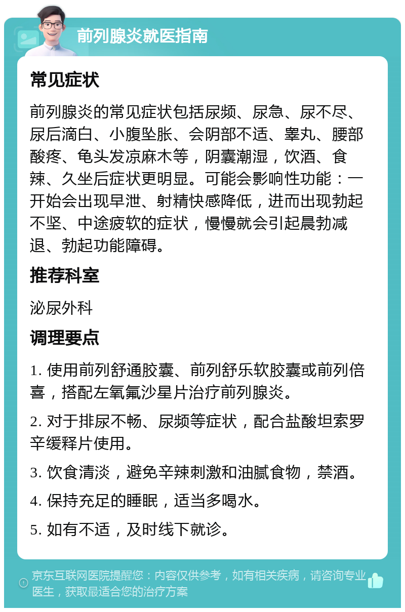 前列腺炎就医指南 常见症状 前列腺炎的常见症状包括尿频、尿急、尿不尽、尿后滴白、小腹坠胀、会阴部不适、睾丸、腰部酸疼、龟头发凉麻木等，阴囊潮湿，饮酒、食辣、久坐后症状更明显。可能会影响性功能：一开始会出现早泄、射精快感降低，进而出现勃起不坚、中途疲软的症状，慢慢就会引起晨勃减退、勃起功能障碍。 推荐科室 泌尿外科 调理要点 1. 使用前列舒通胶囊、前列舒乐软胶囊或前列倍喜，搭配左氧氟沙星片治疗前列腺炎。 2. 对于排尿不畅、尿频等症状，配合盐酸坦索罗辛缓释片使用。 3. 饮食清淡，避免辛辣刺激和油腻食物，禁酒。 4. 保持充足的睡眠，适当多喝水。 5. 如有不适，及时线下就诊。