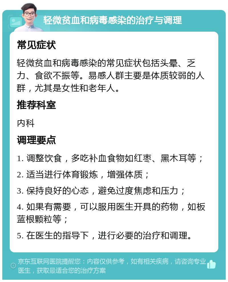 轻微贫血和病毒感染的治疗与调理 常见症状 轻微贫血和病毒感染的常见症状包括头晕、乏力、食欲不振等。易感人群主要是体质较弱的人群，尤其是女性和老年人。 推荐科室 内科 调理要点 1. 调整饮食，多吃补血食物如红枣、黑木耳等； 2. 适当进行体育锻炼，增强体质； 3. 保持良好的心态，避免过度焦虑和压力； 4. 如果有需要，可以服用医生开具的药物，如板蓝根颗粒等； 5. 在医生的指导下，进行必要的治疗和调理。