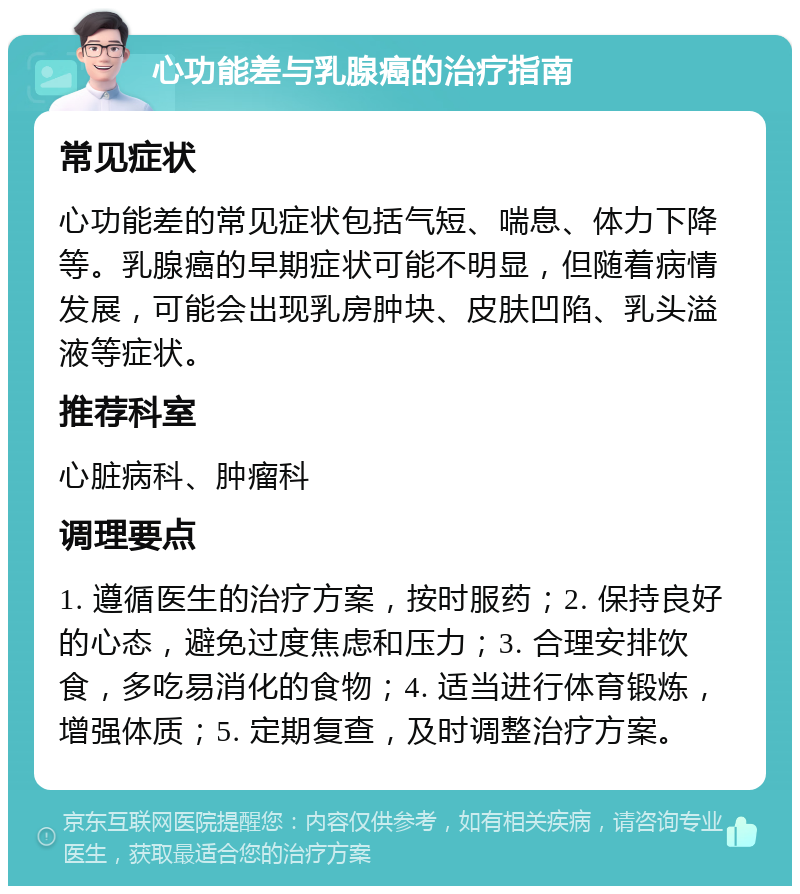 心功能差与乳腺癌的治疗指南 常见症状 心功能差的常见症状包括气短、喘息、体力下降等。乳腺癌的早期症状可能不明显，但随着病情发展，可能会出现乳房肿块、皮肤凹陷、乳头溢液等症状。 推荐科室 心脏病科、肿瘤科 调理要点 1. 遵循医生的治疗方案，按时服药；2. 保持良好的心态，避免过度焦虑和压力；3. 合理安排饮食，多吃易消化的食物；4. 适当进行体育锻炼，增强体质；5. 定期复查，及时调整治疗方案。