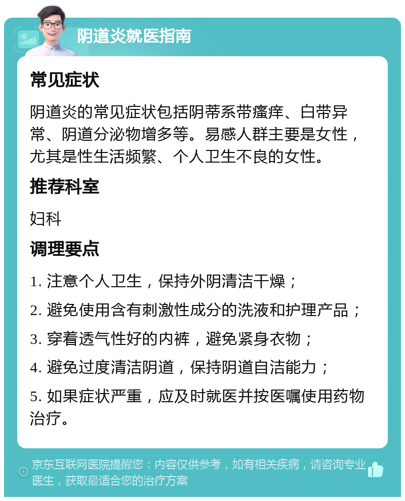 阴道炎就医指南 常见症状 阴道炎的常见症状包括阴蒂系带瘙痒、白带异常、阴道分泌物增多等。易感人群主要是女性，尤其是性生活频繁、个人卫生不良的女性。 推荐科室 妇科 调理要点 1. 注意个人卫生，保持外阴清洁干燥； 2. 避免使用含有刺激性成分的洗液和护理产品； 3. 穿着透气性好的内裤，避免紧身衣物； 4. 避免过度清洁阴道，保持阴道自洁能力； 5. 如果症状严重，应及时就医并按医嘱使用药物治疗。