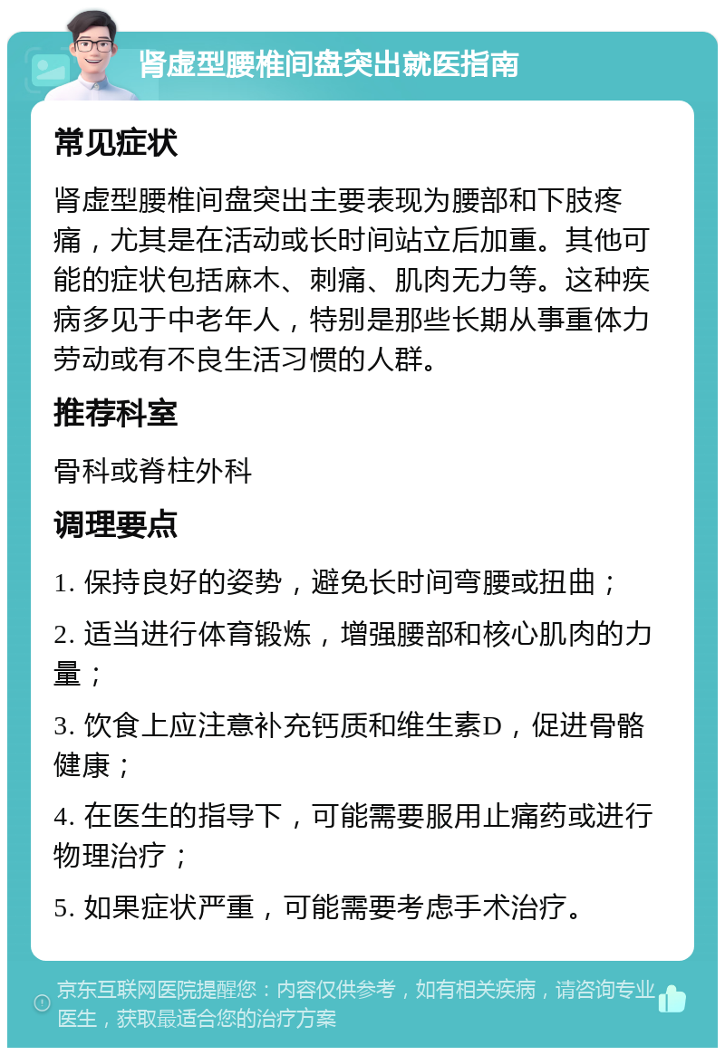 肾虚型腰椎间盘突出就医指南 常见症状 肾虚型腰椎间盘突出主要表现为腰部和下肢疼痛，尤其是在活动或长时间站立后加重。其他可能的症状包括麻木、刺痛、肌肉无力等。这种疾病多见于中老年人，特别是那些长期从事重体力劳动或有不良生活习惯的人群。 推荐科室 骨科或脊柱外科 调理要点 1. 保持良好的姿势，避免长时间弯腰或扭曲； 2. 适当进行体育锻炼，增强腰部和核心肌肉的力量； 3. 饮食上应注意补充钙质和维生素D，促进骨骼健康； 4. 在医生的指导下，可能需要服用止痛药或进行物理治疗； 5. 如果症状严重，可能需要考虑手术治疗。