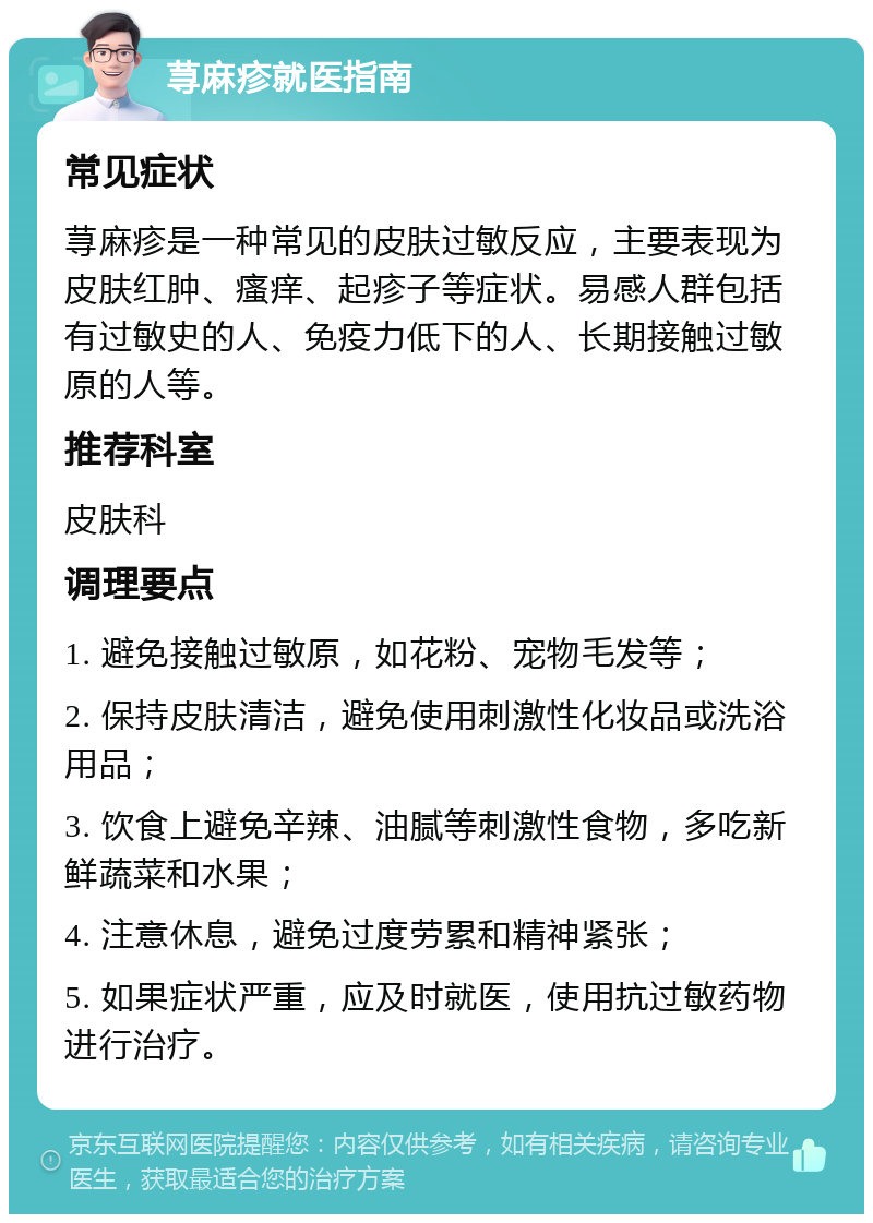 荨麻疹就医指南 常见症状 荨麻疹是一种常见的皮肤过敏反应，主要表现为皮肤红肿、瘙痒、起疹子等症状。易感人群包括有过敏史的人、免疫力低下的人、长期接触过敏原的人等。 推荐科室 皮肤科 调理要点 1. 避免接触过敏原，如花粉、宠物毛发等； 2. 保持皮肤清洁，避免使用刺激性化妆品或洗浴用品； 3. 饮食上避免辛辣、油腻等刺激性食物，多吃新鲜蔬菜和水果； 4. 注意休息，避免过度劳累和精神紧张； 5. 如果症状严重，应及时就医，使用抗过敏药物进行治疗。