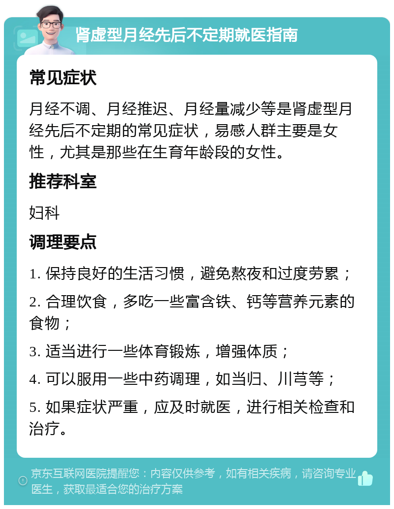 肾虚型月经先后不定期就医指南 常见症状 月经不调、月经推迟、月经量减少等是肾虚型月经先后不定期的常见症状，易感人群主要是女性，尤其是那些在生育年龄段的女性。 推荐科室 妇科 调理要点 1. 保持良好的生活习惯，避免熬夜和过度劳累； 2. 合理饮食，多吃一些富含铁、钙等营养元素的食物； 3. 适当进行一些体育锻炼，增强体质； 4. 可以服用一些中药调理，如当归、川芎等； 5. 如果症状严重，应及时就医，进行相关检查和治疗。