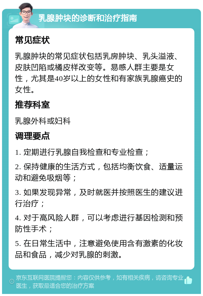 乳腺肿块的诊断和治疗指南 常见症状 乳腺肿块的常见症状包括乳房肿块、乳头溢液、皮肤凹陷或橘皮样改变等。易感人群主要是女性，尤其是40岁以上的女性和有家族乳腺癌史的女性。 推荐科室 乳腺外科或妇科 调理要点 1. 定期进行乳腺自我检查和专业检查； 2. 保持健康的生活方式，包括均衡饮食、适量运动和避免吸烟等； 3. 如果发现异常，及时就医并按照医生的建议进行治疗； 4. 对于高风险人群，可以考虑进行基因检测和预防性手术； 5. 在日常生活中，注意避免使用含有激素的化妆品和食品，减少对乳腺的刺激。