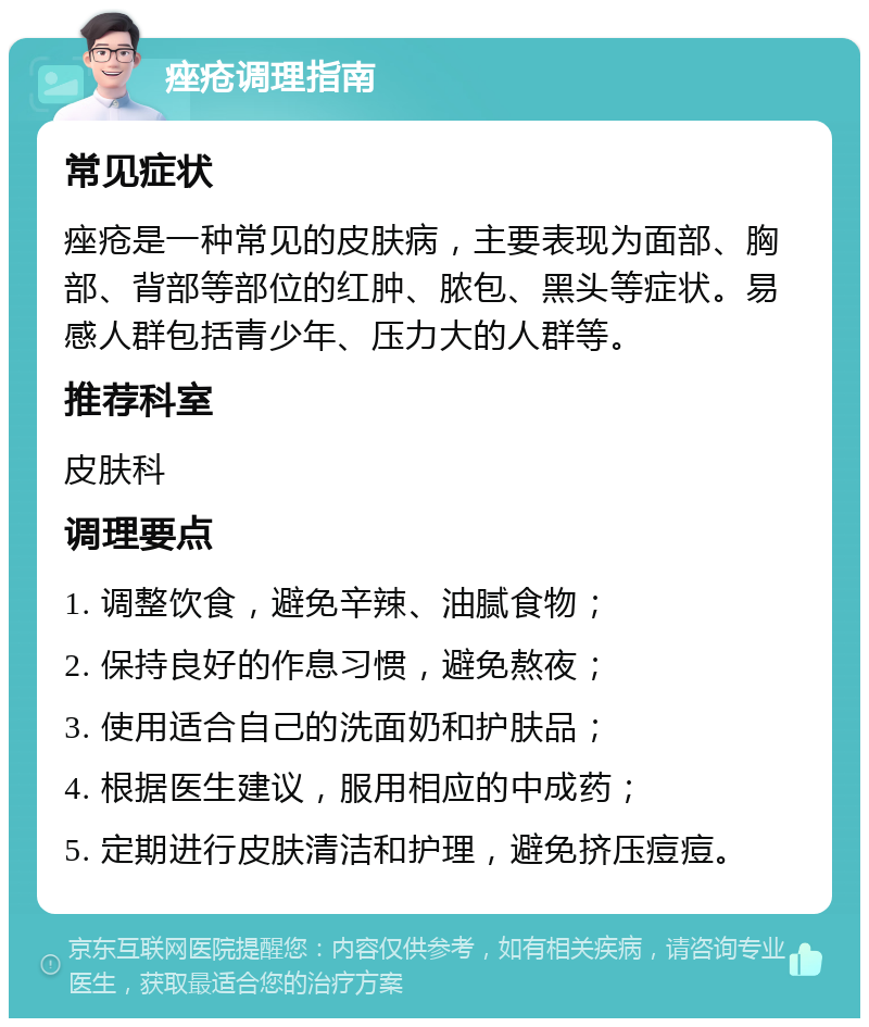 痤疮调理指南 常见症状 痤疮是一种常见的皮肤病，主要表现为面部、胸部、背部等部位的红肿、脓包、黑头等症状。易感人群包括青少年、压力大的人群等。 推荐科室 皮肤科 调理要点 1. 调整饮食，避免辛辣、油腻食物； 2. 保持良好的作息习惯，避免熬夜； 3. 使用适合自己的洗面奶和护肤品； 4. 根据医生建议，服用相应的中成药； 5. 定期进行皮肤清洁和护理，避免挤压痘痘。