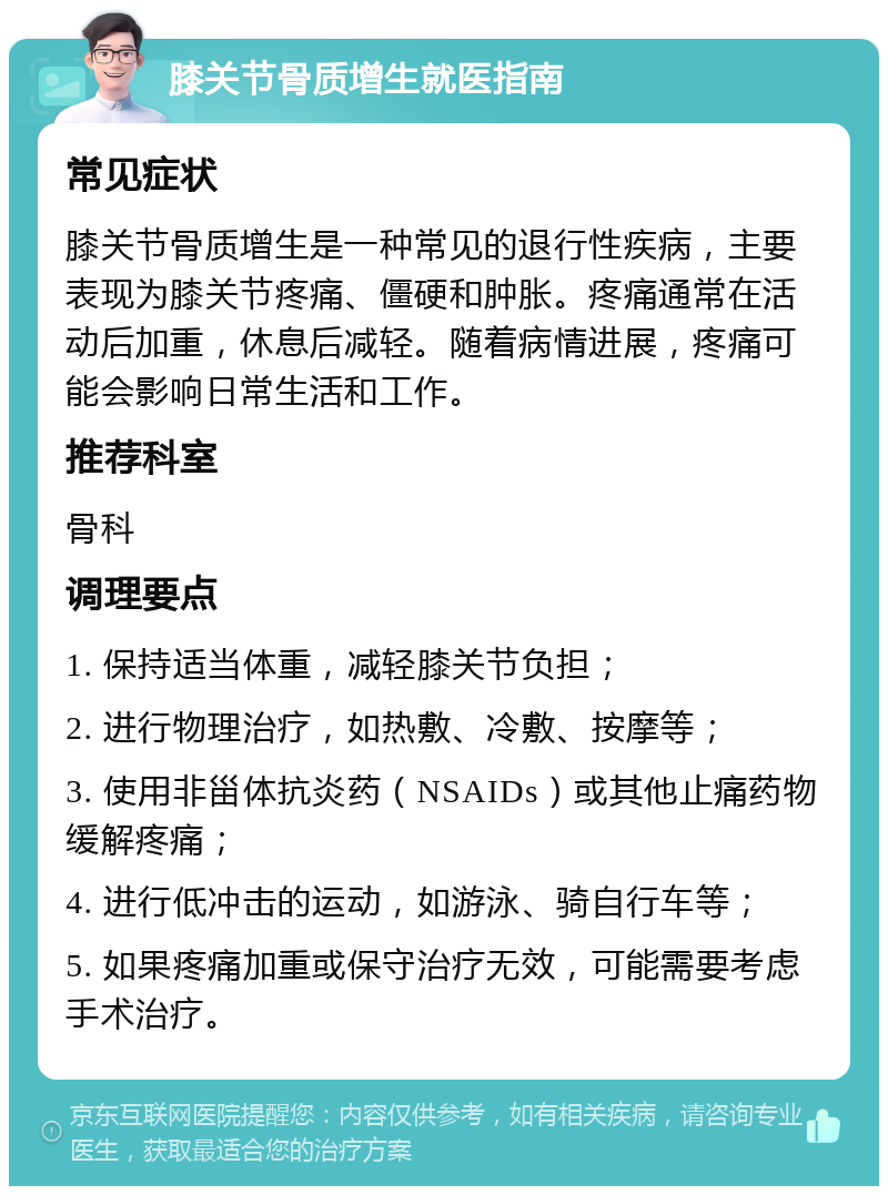 膝关节骨质增生就医指南 常见症状 膝关节骨质增生是一种常见的退行性疾病，主要表现为膝关节疼痛、僵硬和肿胀。疼痛通常在活动后加重，休息后减轻。随着病情进展，疼痛可能会影响日常生活和工作。 推荐科室 骨科 调理要点 1. 保持适当体重，减轻膝关节负担； 2. 进行物理治疗，如热敷、冷敷、按摩等； 3. 使用非甾体抗炎药（NSAIDs）或其他止痛药物缓解疼痛； 4. 进行低冲击的运动，如游泳、骑自行车等； 5. 如果疼痛加重或保守治疗无效，可能需要考虑手术治疗。