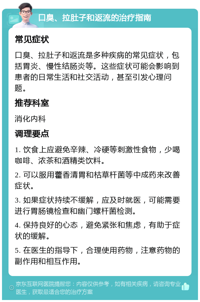 口臭、拉肚子和返流的治疗指南 常见症状 口臭、拉肚子和返流是多种疾病的常见症状，包括胃炎、慢性结肠炎等。这些症状可能会影响到患者的日常生活和社交活动，甚至引发心理问题。 推荐科室 消化内科 调理要点 1. 饮食上应避免辛辣、冷硬等刺激性食物，少喝咖啡、浓茶和酒精类饮料。 2. 可以服用藿香清胃和枯草杆菌等中成药来改善症状。 3. 如果症状持续不缓解，应及时就医，可能需要进行胃肠镜检查和幽门螺杆菌检测。 4. 保持良好的心态，避免紧张和焦虑，有助于症状的缓解。 5. 在医生的指导下，合理使用药物，注意药物的副作用和相互作用。