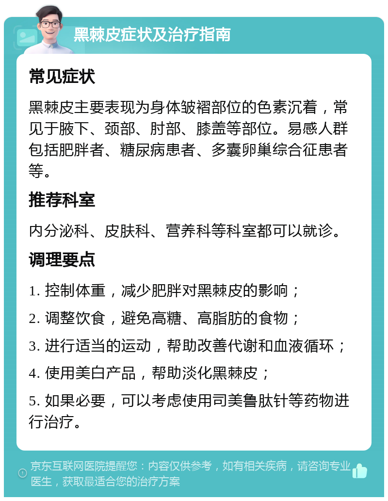 黑棘皮症状及治疗指南 常见症状 黑棘皮主要表现为身体皱褶部位的色素沉着，常见于腋下、颈部、肘部、膝盖等部位。易感人群包括肥胖者、糖尿病患者、多囊卵巢综合征患者等。 推荐科室 内分泌科、皮肤科、营养科等科室都可以就诊。 调理要点 1. 控制体重，减少肥胖对黑棘皮的影响； 2. 调整饮食，避免高糖、高脂肪的食物； 3. 进行适当的运动，帮助改善代谢和血液循环； 4. 使用美白产品，帮助淡化黑棘皮； 5. 如果必要，可以考虑使用司美鲁肽针等药物进行治疗。