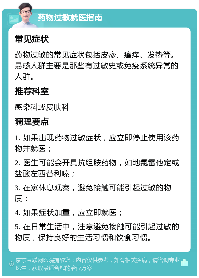 药物过敏就医指南 常见症状 药物过敏的常见症状包括皮疹、瘙痒、发热等。易感人群主要是那些有过敏史或免疫系统异常的人群。 推荐科室 感染科或皮肤科 调理要点 1. 如果出现药物过敏症状，应立即停止使用该药物并就医； 2. 医生可能会开具抗组胺药物，如地氯雷他定或盐酸左西替利嗪； 3. 在家休息观察，避免接触可能引起过敏的物质； 4. 如果症状加重，应立即就医； 5. 在日常生活中，注意避免接触可能引起过敏的物质，保持良好的生活习惯和饮食习惯。