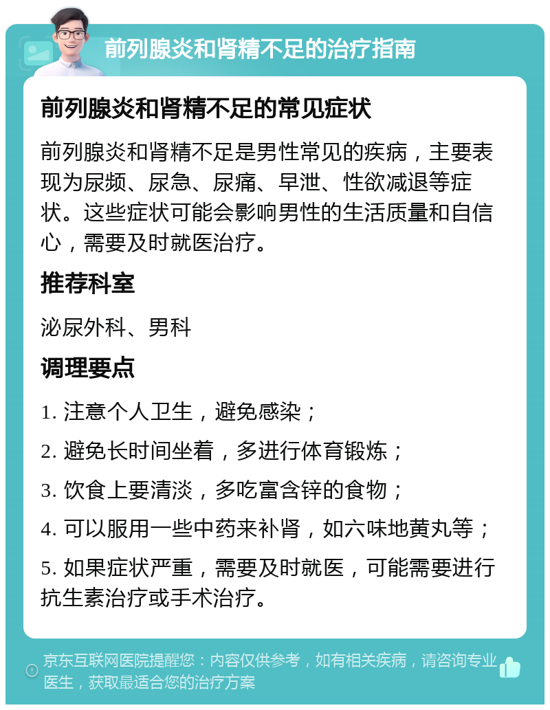 前列腺炎和肾精不足的治疗指南 前列腺炎和肾精不足的常见症状 前列腺炎和肾精不足是男性常见的疾病，主要表现为尿频、尿急、尿痛、早泄、性欲减退等症状。这些症状可能会影响男性的生活质量和自信心，需要及时就医治疗。 推荐科室 泌尿外科、男科 调理要点 1. 注意个人卫生，避免感染； 2. 避免长时间坐着，多进行体育锻炼； 3. 饮食上要清淡，多吃富含锌的食物； 4. 可以服用一些中药来补肾，如六味地黄丸等； 5. 如果症状严重，需要及时就医，可能需要进行抗生素治疗或手术治疗。