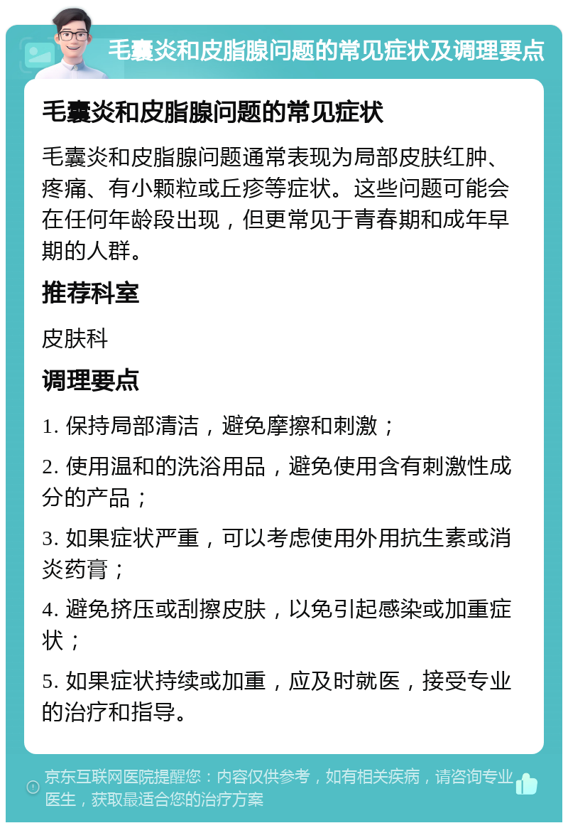 毛囊炎和皮脂腺问题的常见症状及调理要点 毛囊炎和皮脂腺问题的常见症状 毛囊炎和皮脂腺问题通常表现为局部皮肤红肿、疼痛、有小颗粒或丘疹等症状。这些问题可能会在任何年龄段出现，但更常见于青春期和成年早期的人群。 推荐科室 皮肤科 调理要点 1. 保持局部清洁，避免摩擦和刺激； 2. 使用温和的洗浴用品，避免使用含有刺激性成分的产品； 3. 如果症状严重，可以考虑使用外用抗生素或消炎药膏； 4. 避免挤压或刮擦皮肤，以免引起感染或加重症状； 5. 如果症状持续或加重，应及时就医，接受专业的治疗和指导。