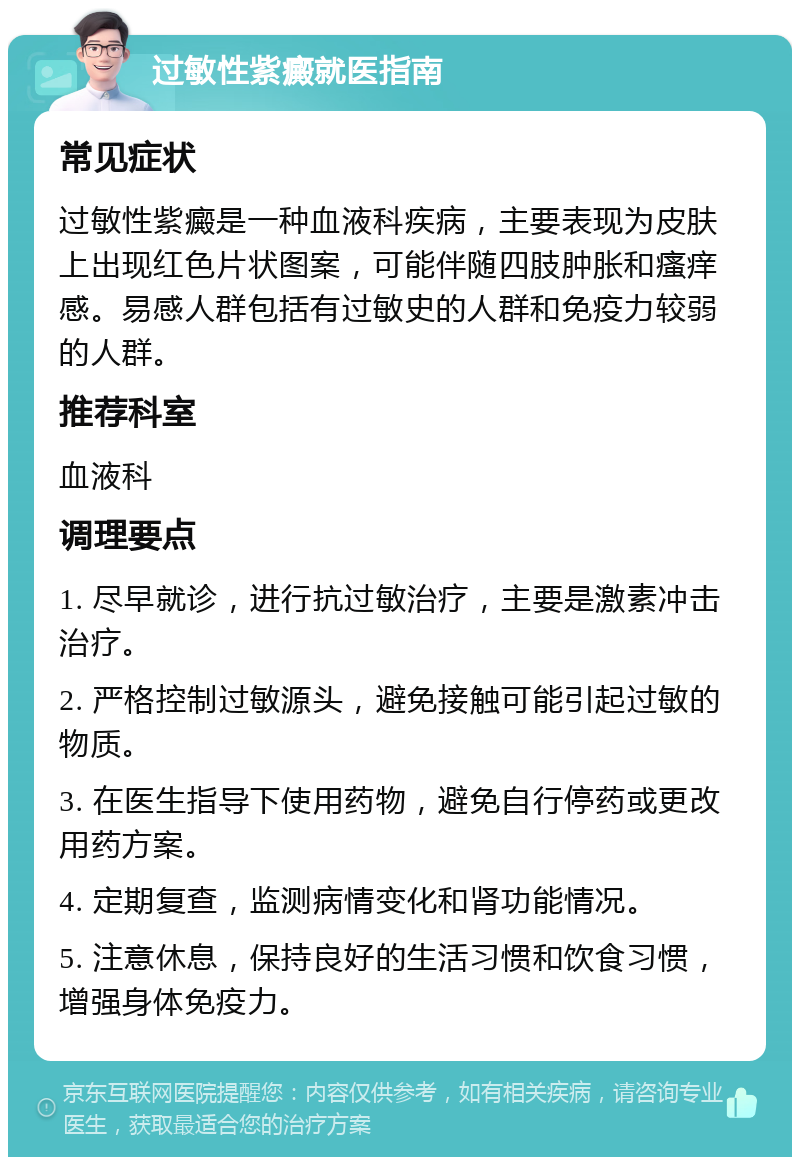 过敏性紫癜就医指南 常见症状 过敏性紫癜是一种血液科疾病，主要表现为皮肤上出现红色片状图案，可能伴随四肢肿胀和瘙痒感。易感人群包括有过敏史的人群和免疫力较弱的人群。 推荐科室 血液科 调理要点 1. 尽早就诊，进行抗过敏治疗，主要是激素冲击治疗。 2. 严格控制过敏源头，避免接触可能引起过敏的物质。 3. 在医生指导下使用药物，避免自行停药或更改用药方案。 4. 定期复查，监测病情变化和肾功能情况。 5. 注意休息，保持良好的生活习惯和饮食习惯，增强身体免疫力。