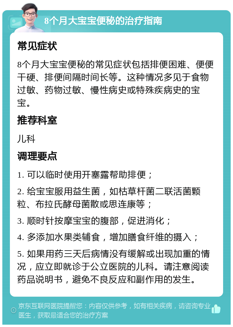 8个月大宝宝便秘的治疗指南 常见症状 8个月大宝宝便秘的常见症状包括排便困难、便便干硬、排便间隔时间长等。这种情况多见于食物过敏、药物过敏、慢性病史或特殊疾病史的宝宝。 推荐科室 儿科 调理要点 1. 可以临时使用开塞露帮助排便； 2. 给宝宝服用益生菌，如枯草杆菌二联活菌颗粒、布拉氏酵母菌散或思连康等； 3. 顺时针按摩宝宝的腹部，促进消化； 4. 多添加水果类辅食，增加膳食纤维的摄入； 5. 如果用药三天后病情没有缓解或出现加重的情况，应立即就诊于公立医院的儿科。请注意阅读药品说明书，避免不良反应和副作用的发生。