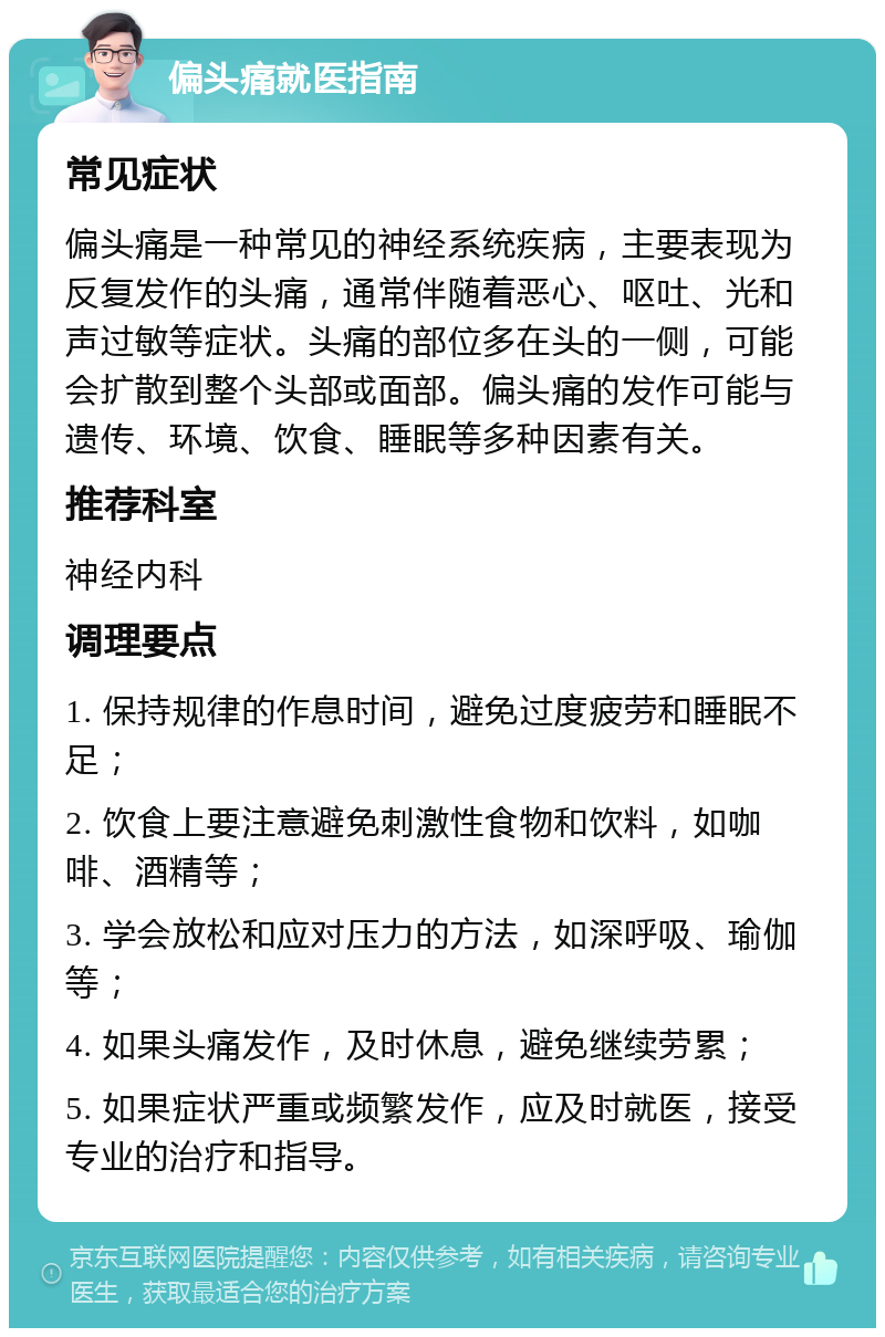 偏头痛就医指南 常见症状 偏头痛是一种常见的神经系统疾病，主要表现为反复发作的头痛，通常伴随着恶心、呕吐、光和声过敏等症状。头痛的部位多在头的一侧，可能会扩散到整个头部或面部。偏头痛的发作可能与遗传、环境、饮食、睡眠等多种因素有关。 推荐科室 神经内科 调理要点 1. 保持规律的作息时间，避免过度疲劳和睡眠不足； 2. 饮食上要注意避免刺激性食物和饮料，如咖啡、酒精等； 3. 学会放松和应对压力的方法，如深呼吸、瑜伽等； 4. 如果头痛发作，及时休息，避免继续劳累； 5. 如果症状严重或频繁发作，应及时就医，接受专业的治疗和指导。