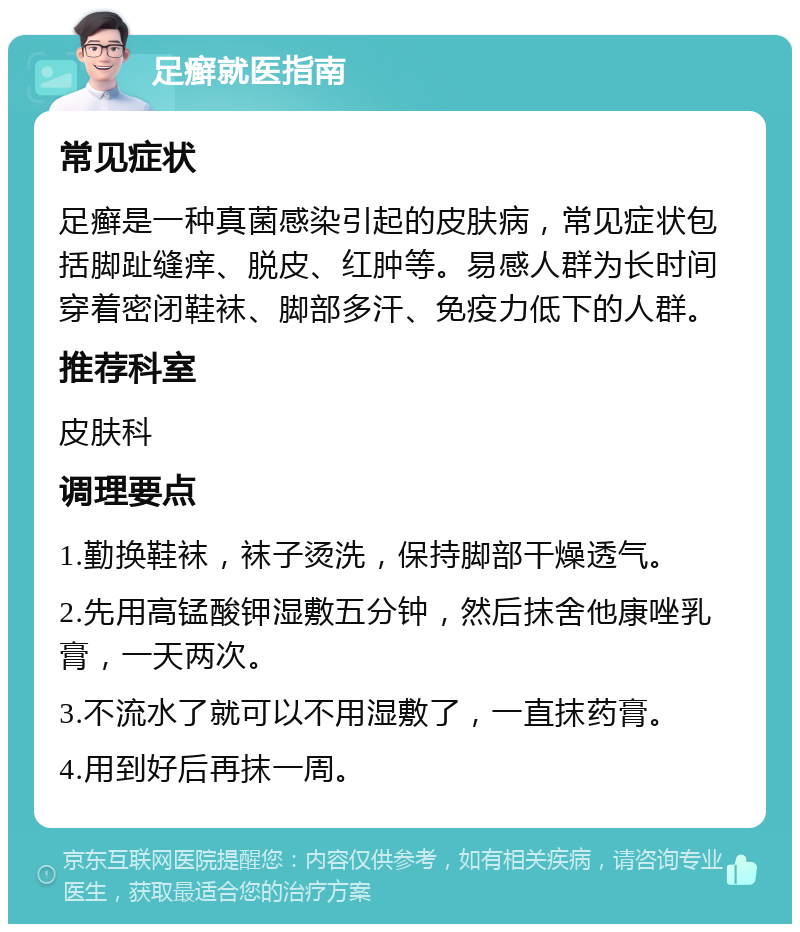 足癣就医指南 常见症状 足癣是一种真菌感染引起的皮肤病，常见症状包括脚趾缝痒、脱皮、红肿等。易感人群为长时间穿着密闭鞋袜、脚部多汗、免疫力低下的人群。 推荐科室 皮肤科 调理要点 1.勤换鞋袜，袜子烫洗，保持脚部干燥透气。 2.先用高锰酸钾湿敷五分钟，然后抹舍他康唑乳膏，一天两次。 3.不流水了就可以不用湿敷了，一直抹药膏。 4.用到好后再抹一周。