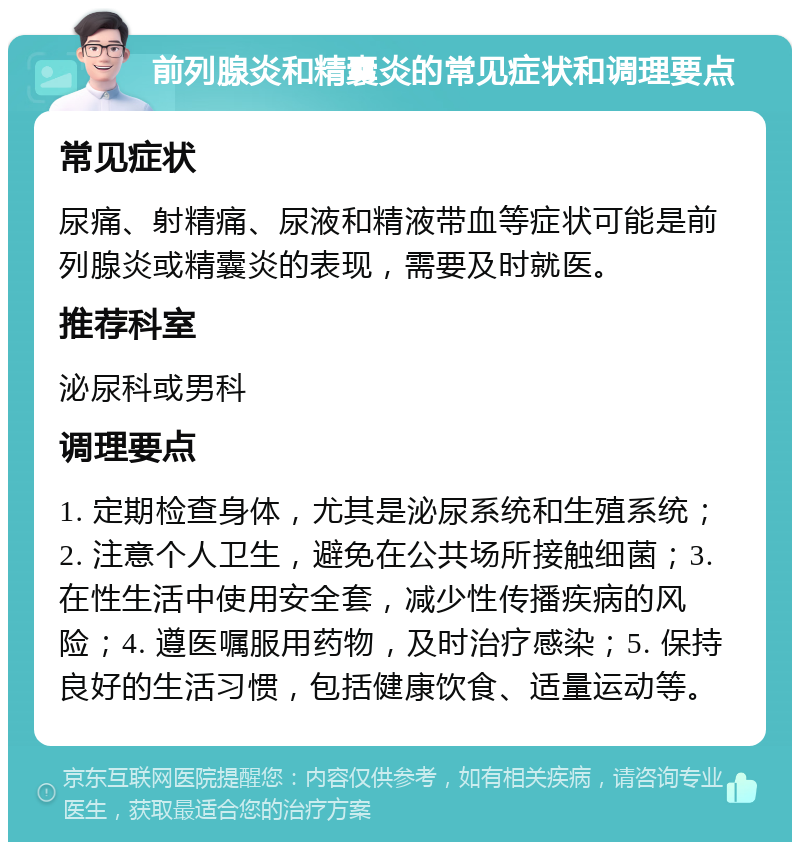 前列腺炎和精囊炎的常见症状和调理要点 常见症状 尿痛、射精痛、尿液和精液带血等症状可能是前列腺炎或精囊炎的表现，需要及时就医。 推荐科室 泌尿科或男科 调理要点 1. 定期检查身体，尤其是泌尿系统和生殖系统；2. 注意个人卫生，避免在公共场所接触细菌；3. 在性生活中使用安全套，减少性传播疾病的风险；4. 遵医嘱服用药物，及时治疗感染；5. 保持良好的生活习惯，包括健康饮食、适量运动等。