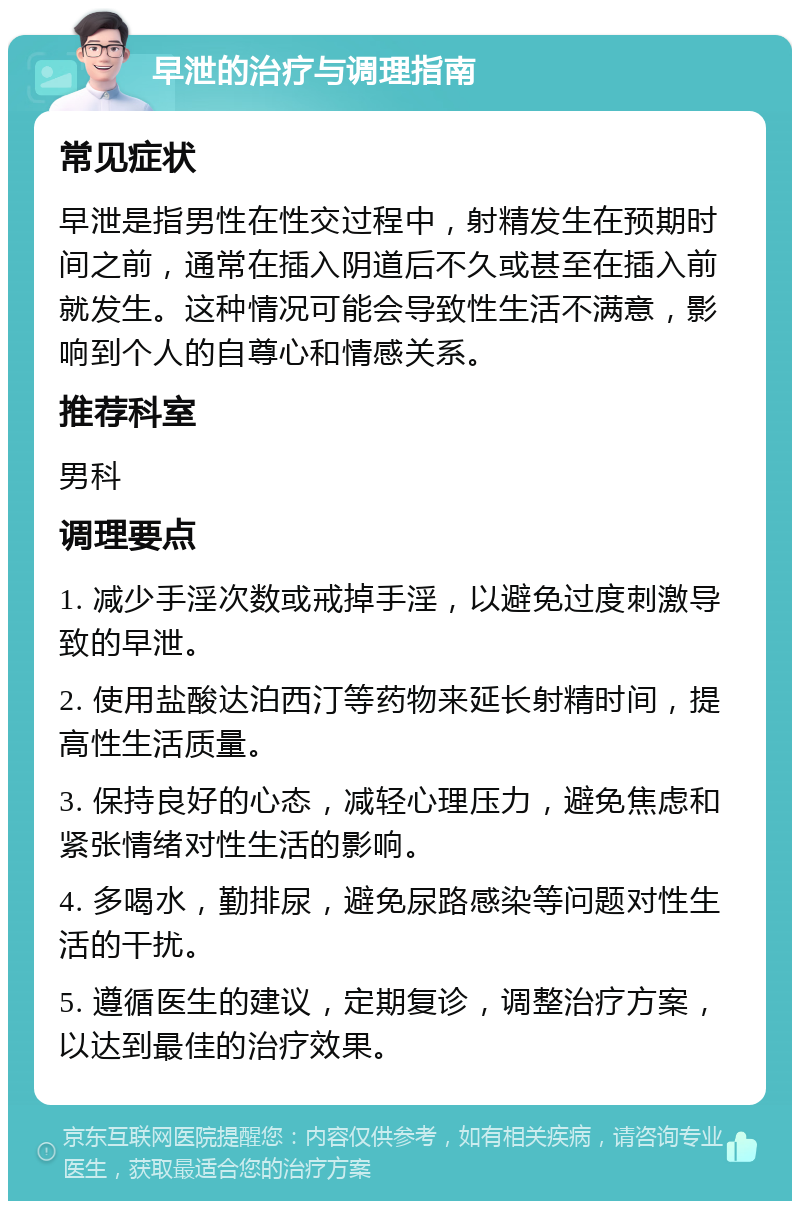 早泄的治疗与调理指南 常见症状 早泄是指男性在性交过程中，射精发生在预期时间之前，通常在插入阴道后不久或甚至在插入前就发生。这种情况可能会导致性生活不满意，影响到个人的自尊心和情感关系。 推荐科室 男科 调理要点 1. 减少手淫次数或戒掉手淫，以避免过度刺激导致的早泄。 2. 使用盐酸达泊西汀等药物来延长射精时间，提高性生活质量。 3. 保持良好的心态，减轻心理压力，避免焦虑和紧张情绪对性生活的影响。 4. 多喝水，勤排尿，避免尿路感染等问题对性生活的干扰。 5. 遵循医生的建议，定期复诊，调整治疗方案，以达到最佳的治疗效果。