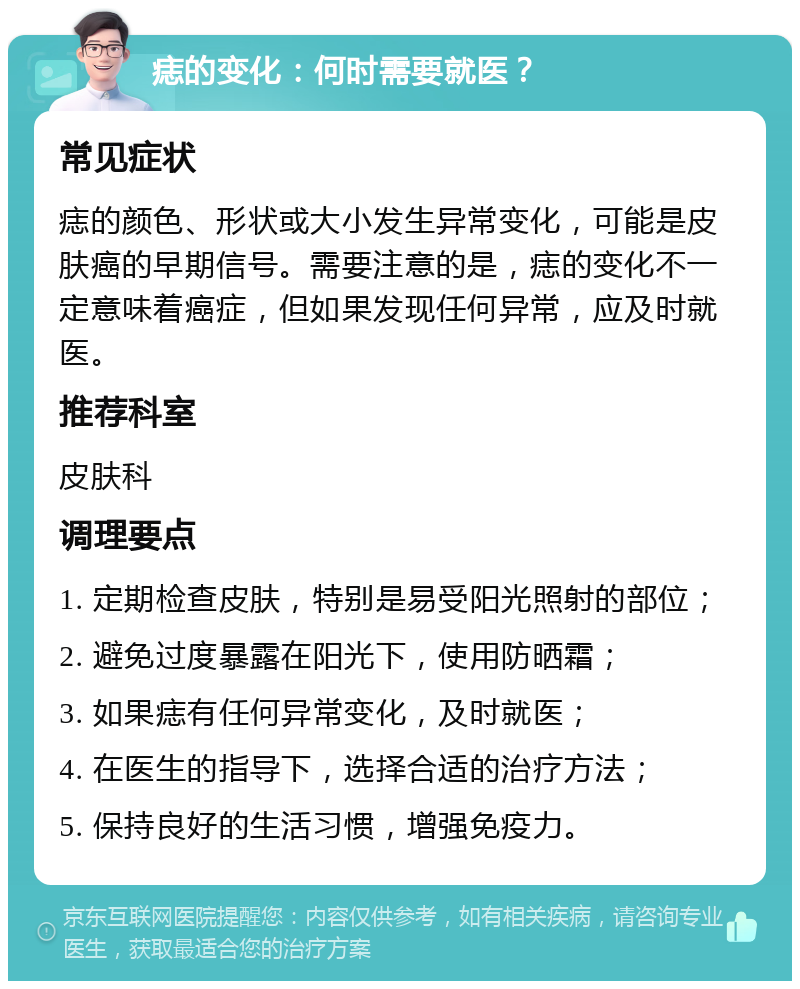 痣的变化：何时需要就医？ 常见症状 痣的颜色、形状或大小发生异常变化，可能是皮肤癌的早期信号。需要注意的是，痣的变化不一定意味着癌症，但如果发现任何异常，应及时就医。 推荐科室 皮肤科 调理要点 1. 定期检查皮肤，特别是易受阳光照射的部位； 2. 避免过度暴露在阳光下，使用防晒霜； 3. 如果痣有任何异常变化，及时就医； 4. 在医生的指导下，选择合适的治疗方法； 5. 保持良好的生活习惯，增强免疫力。