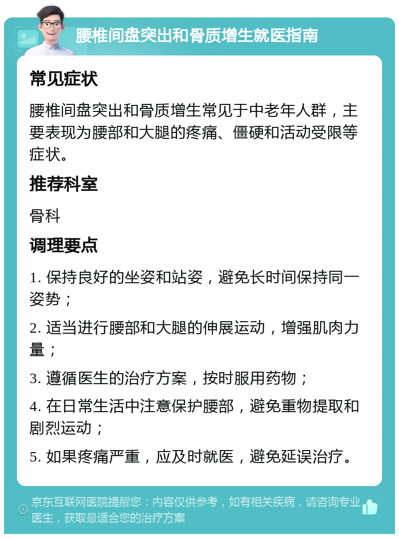 腰椎间盘突出和骨质增生就医指南 常见症状 腰椎间盘突出和骨质增生常见于中老年人群，主要表现为腰部和大腿的疼痛、僵硬和活动受限等症状。 推荐科室 骨科 调理要点 1. 保持良好的坐姿和站姿，避免长时间保持同一姿势； 2. 适当进行腰部和大腿的伸展运动，增强肌肉力量； 3. 遵循医生的治疗方案，按时服用药物； 4. 在日常生活中注意保护腰部，避免重物提取和剧烈运动； 5. 如果疼痛严重，应及时就医，避免延误治疗。