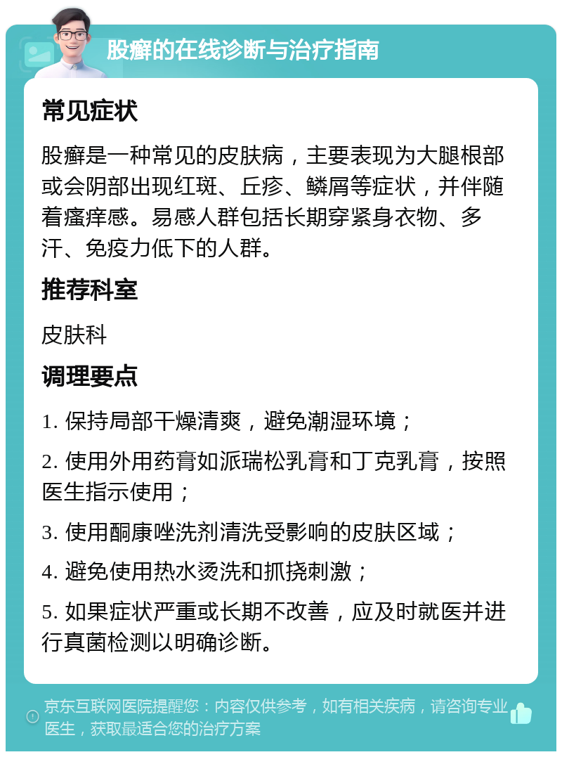 股癣的在线诊断与治疗指南 常见症状 股癣是一种常见的皮肤病，主要表现为大腿根部或会阴部出现红斑、丘疹、鳞屑等症状，并伴随着瘙痒感。易感人群包括长期穿紧身衣物、多汗、免疫力低下的人群。 推荐科室 皮肤科 调理要点 1. 保持局部干燥清爽，避免潮湿环境； 2. 使用外用药膏如派瑞松乳膏和丁克乳膏，按照医生指示使用； 3. 使用酮康唑洗剂清洗受影响的皮肤区域； 4. 避免使用热水烫洗和抓挠刺激； 5. 如果症状严重或长期不改善，应及时就医并进行真菌检测以明确诊断。