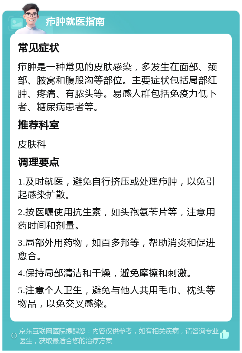 疖肿就医指南 常见症状 疖肿是一种常见的皮肤感染，多发生在面部、颈部、腋窝和腹股沟等部位。主要症状包括局部红肿、疼痛、有脓头等。易感人群包括免疫力低下者、糖尿病患者等。 推荐科室 皮肤科 调理要点 1.及时就医，避免自行挤压或处理疖肿，以免引起感染扩散。 2.按医嘱使用抗生素，如头孢氨苄片等，注意用药时间和剂量。 3.局部外用药物，如百多邦等，帮助消炎和促进愈合。 4.保持局部清洁和干燥，避免摩擦和刺激。 5.注意个人卫生，避免与他人共用毛巾、枕头等物品，以免交叉感染。