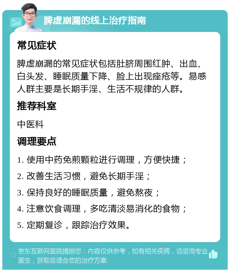 脾虚崩漏的线上治疗指南 常见症状 脾虚崩漏的常见症状包括肚脐周围红肿、出血、白头发、睡眠质量下降、脸上出现痤疮等。易感人群主要是长期手淫、生活不规律的人群。 推荐科室 中医科 调理要点 1. 使用中药免煎颗粒进行调理，方便快捷； 2. 改善生活习惯，避免长期手淫； 3. 保持良好的睡眠质量，避免熬夜； 4. 注意饮食调理，多吃清淡易消化的食物； 5. 定期复诊，跟踪治疗效果。