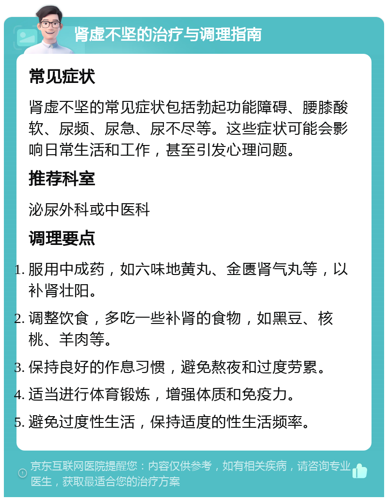 肾虚不坚的治疗与调理指南 常见症状 肾虚不坚的常见症状包括勃起功能障碍、腰膝酸软、尿频、尿急、尿不尽等。这些症状可能会影响日常生活和工作，甚至引发心理问题。 推荐科室 泌尿外科或中医科 调理要点 服用中成药，如六味地黄丸、金匮肾气丸等，以补肾壮阳。 调整饮食，多吃一些补肾的食物，如黑豆、核桃、羊肉等。 保持良好的作息习惯，避免熬夜和过度劳累。 适当进行体育锻炼，增强体质和免疫力。 避免过度性生活，保持适度的性生活频率。