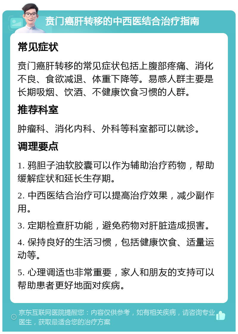 贲门癌肝转移的中西医结合治疗指南 常见症状 贲门癌肝转移的常见症状包括上腹部疼痛、消化不良、食欲减退、体重下降等。易感人群主要是长期吸烟、饮酒、不健康饮食习惯的人群。 推荐科室 肿瘤科、消化内科、外科等科室都可以就诊。 调理要点 1. 鸦胆子油软胶囊可以作为辅助治疗药物，帮助缓解症状和延长生存期。 2. 中西医结合治疗可以提高治疗效果，减少副作用。 3. 定期检查肝功能，避免药物对肝脏造成损害。 4. 保持良好的生活习惯，包括健康饮食、适量运动等。 5. 心理调适也非常重要，家人和朋友的支持可以帮助患者更好地面对疾病。