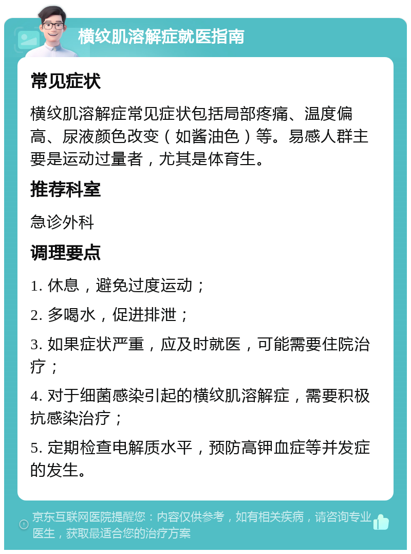 横纹肌溶解症就医指南 常见症状 横纹肌溶解症常见症状包括局部疼痛、温度偏高、尿液颜色改变（如酱油色）等。易感人群主要是运动过量者，尤其是体育生。 推荐科室 急诊外科 调理要点 1. 休息，避免过度运动； 2. 多喝水，促进排泄； 3. 如果症状严重，应及时就医，可能需要住院治疗； 4. 对于细菌感染引起的横纹肌溶解症，需要积极抗感染治疗； 5. 定期检查电解质水平，预防高钾血症等并发症的发生。