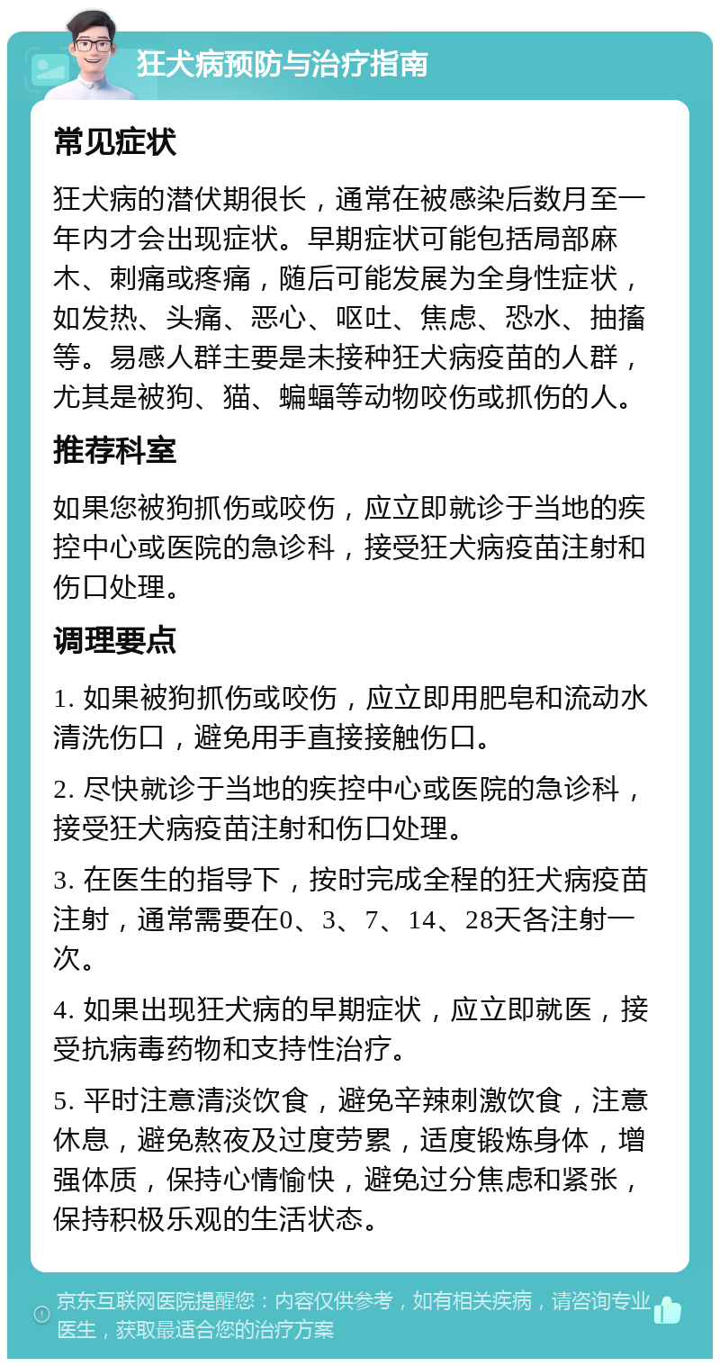 狂犬病预防与治疗指南 常见症状 狂犬病的潜伏期很长，通常在被感染后数月至一年内才会出现症状。早期症状可能包括局部麻木、刺痛或疼痛，随后可能发展为全身性症状，如发热、头痛、恶心、呕吐、焦虑、恐水、抽搐等。易感人群主要是未接种狂犬病疫苗的人群，尤其是被狗、猫、蝙蝠等动物咬伤或抓伤的人。 推荐科室 如果您被狗抓伤或咬伤，应立即就诊于当地的疾控中心或医院的急诊科，接受狂犬病疫苗注射和伤口处理。 调理要点 1. 如果被狗抓伤或咬伤，应立即用肥皂和流动水清洗伤口，避免用手直接接触伤口。 2. 尽快就诊于当地的疾控中心或医院的急诊科，接受狂犬病疫苗注射和伤口处理。 3. 在医生的指导下，按时完成全程的狂犬病疫苗注射，通常需要在0、3、7、14、28天各注射一次。 4. 如果出现狂犬病的早期症状，应立即就医，接受抗病毒药物和支持性治疗。 5. 平时注意清淡饮食，避免辛辣刺激饮食，注意休息，避免熬夜及过度劳累，适度锻炼身体，增强体质，保持心情愉快，避免过分焦虑和紧张，保持积极乐观的生活状态。